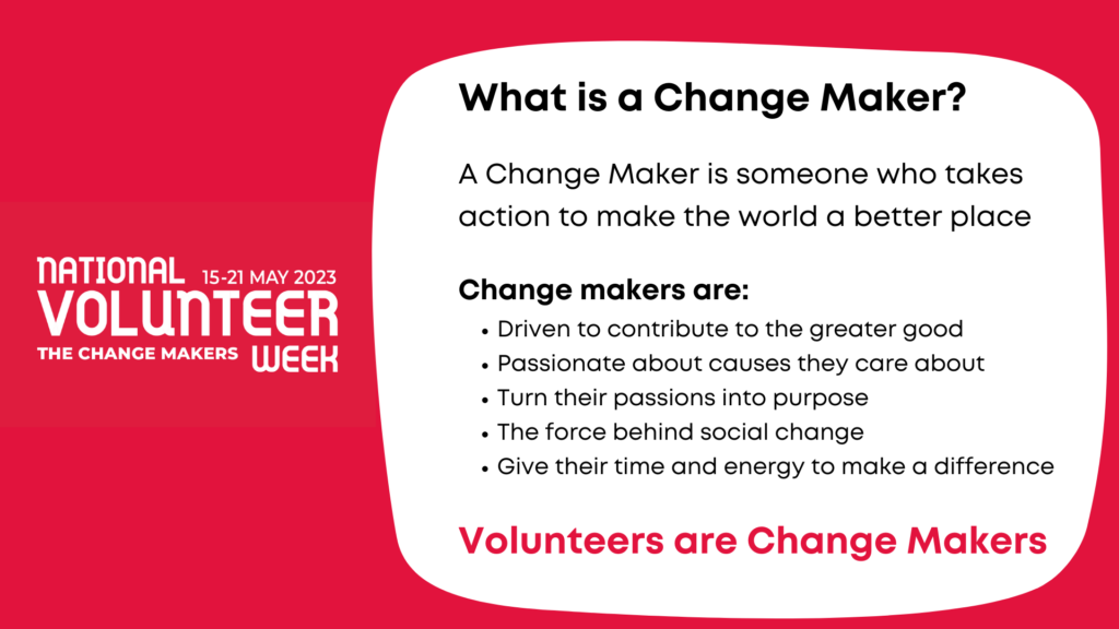 What is a Change Maker?
A Change Maker is someone who takes action to make the world a better place.
Change Makers are:
• The driving force behind social change
• Turning their passions into purpose
• Giving their time to make a difference
Volunteers are Change Makers!