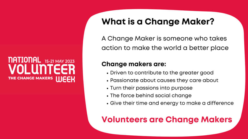 What is a Change Maker?
A Change Maker is someone who takes action to make the world a better place.
Change Makers are:
•	The driving force behind social change
•	Turning their passions into purpose
•	Giving their time to make a difference
Volunteers are Change Makers!